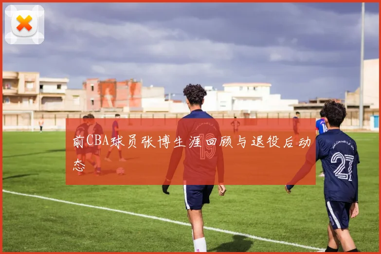 前CBA球员张博生涯回顾与退役后动态