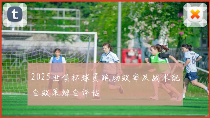 2025世俱杯球员跑动效率及战术配合效果综合评估