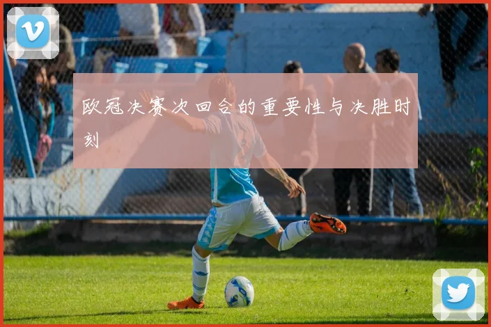 欧冠决赛次回合的重要性与决胜时刻