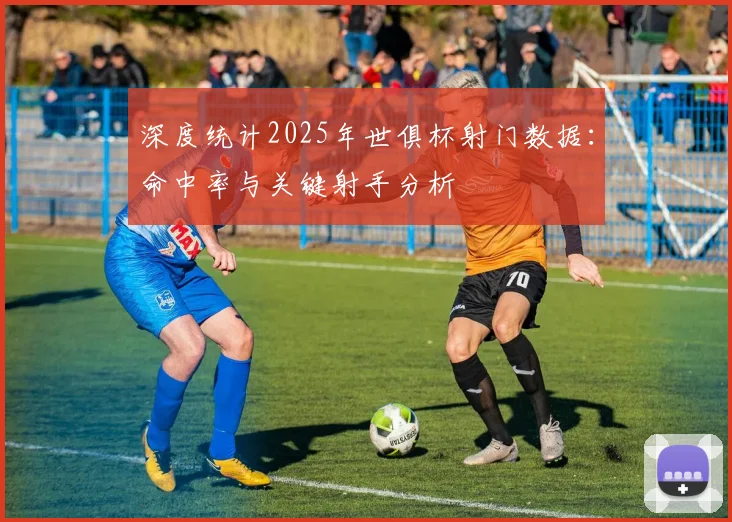 深度统计2025年世俱杯射门数据：命中率与关键射手分析