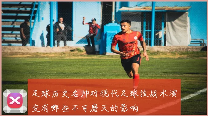 足球历史名帅对现代足球技战术演变有哪些不可磨灭的影响