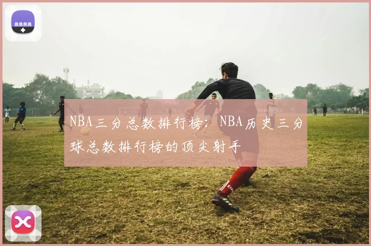 NBA三分总数排行榜：NBA历史三分球总数排行榜的顶尖射手
