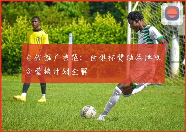 合作推广典范：世俱杯赞助品牌联合营销计划全解