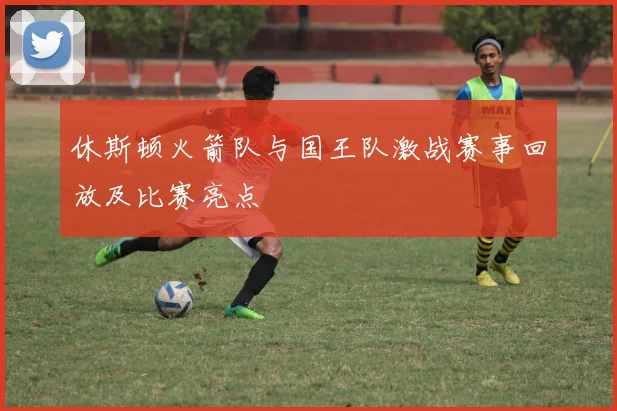 休斯顿火箭队与国王队激战赛事回放及比赛亮点